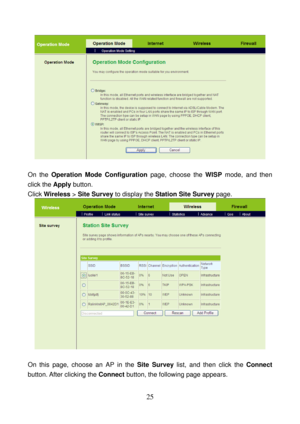 Page 30 
25 
 
 
On the Operation Mode Configuration page, choose the WISP mode, and then 
click the Apply button. 
Click Wireless > Site Survey to display the Station Site Survey page. 
 
 
On this page, choose an AP in the Site Survey list, and then click the Connect 
button. After clicking the Connect button, the following page appears.  