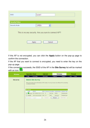 Page 31 
26 
 
 
If this AP is not encrypted, you can click the Apply button on the pop-up page to 
confirm the connection. 
If the AP that you want to connect is encrypted, you need to enter the key on the 
pop-up page. 
If the connection succeeds, the SSID of the AP in the Site Survey list will be marked 
with an icon 
. 
 
  