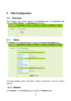 Page 33 
28 
5   Web Configuration 
5.1   Overview 
After finishing login, system displays the Overview page. The Overview page 
includes Status, Statistic, and Management submenus 
 
5.1.1   Status 
Click Status on the Overview page to display the Access Point Status page. 
 
 
This page displays system information, Internet configuration, and local network 
settings. 
5.1.2   Statistic 
Click Statistic on the Overview page to display the Statistic page.  