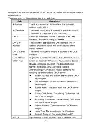 Page 39 
34 
configure LAN interface properties, DHCP server properties, and other parameters 
related to LAN. 
The parameters on this page are described as follows: 
Field Description 
IP Address  The IP address of the LAN interface. The default IP 
address is 192.168.1.1. 
Subnet Mask  The subnet mask of the IP address of the LAN interface. 
The default subnet mask is 255.255.255.0. 
LAN 2  Enable or disable the second IP address of the LAN 
interface. The default setting is Disable. 
LAN 2 IP 
Address The...