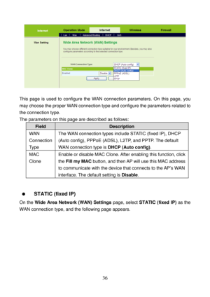 Page 41 
36 
 
 
This page is used to configure the WAN connection parameters. On this page, you 
may choose the proper WAN connection type and configure the parameters related to 
the connection type. 
The parameters on this page are described as follows: 
Field Description 
WAN 
Connection 
Ty p e  The WAN connection types include STATIC (fixed IP), DHCP 
(Auto config), PPPoE (ADSL), L2TP, and PPTP. The default 
WAN connection type is DHCP (Auto config). 
MAC 
Clone Enable or disable MAC Clone. After enabling...