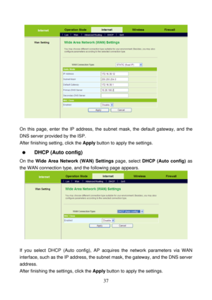 Page 42 
37 
 
 
On this page, enter the IP address, the subnet mask, the default gateway, and the 
DNS server provided by the ISP. 
After finishing setting, click the Apply button to apply the settings. 
  DHCP (Auto config) 
On the Wide Area Network (WAN) Settings page, select DHCP (Auto config) as 
the WAN connection type, and the following page appears. 
 
 
If you select DHCP (Auto config), AP acquires the network parameters via WAN 
interface, such as the IP address, the subnet mask, the gateway, and the...