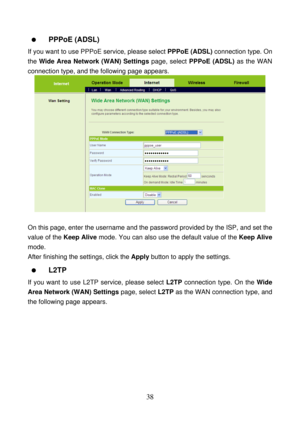 Page 43 
38    PPPoE (ADSL) 
If you want to use PPPoE service, please select PPPoE (ADSL) connection type. On 
the Wide Area Network (WAN) Settings page, select PPPoE (ADSL) as the WAN 
connection type, and the following page appears. 
 
 
On this page, enter the username and the password provided by the ISP, and set the 
value of the Keep Alive mode. You can also use the default value of the Keep Alive 
mode. 
After finishing the settings, click the Apply button to apply the settings. 
  L2TP 
If you want to...