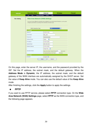 Page 44 
39 
 
 
On this page, enter the server IP, the username, and the password provided by the 
ISP. Set the IP address, the subnet mask, and the default gateway. When the 
Address Mode is Dynamic, the IP address, the subnet mask, and the default 
gateway of the WAN interface are automatically assigned by the DHCP server. Set 
the value of Keep Alive mode. You can also use the default value of the Keep Alive 
mode. 
After finishing the settings, click the Apply button to apply the settings. 
  PPTP 
If you...