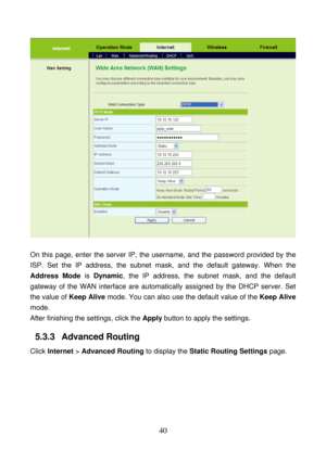 Page 45 
40 
 
 
On this page, enter the server IP, the username, and the password provided by the 
ISP. Set the IP address, the subnet mask, and the default gateway. When the 
Address Mode is Dynamic, the IP address, the subnet mask, and the default 
gateway of the WAN interface are automatically assigned by the DHCP server. Set 
the value of Keep Alive mode. You can also use the default value of the Keep Alive 
mode. 
After finishing the settings, click the Apply button to apply the settings. 
5.3.3...