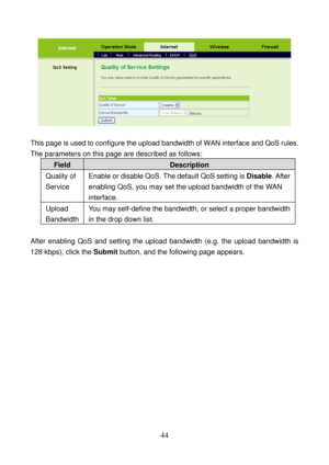 Page 49 
44 
 
 
This page is used to configure the upload bandwidth of WAN interface and QoS rules. 
The parameters on this page are described as follows: 
Field Description 
Quality of 
Service Enable or disable QoS. The default QoS setting is Disable. After 
enabling QoS, you may set the upload bandwidth of the WAN 
interface. 
Upload 
Bandwidth You may self-define the bandwidth, or select a proper bandwidth 
in the drop down list.   
 
After enabling QoS and setting the upload bandwidth (e.g. the upload...