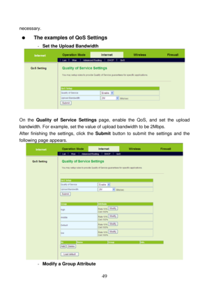 Page 54 
49 
necessary. 
  The examples of QoS Settings 
- Set the Upload Bandwidth 
 
 
On the Quality of Service Settings page, enable the QoS, and set the upload 
bandwidth. For example, set the value of upload bandwidth to be 2Mbps. 
After finishing the settings, click the Submit button to submit the settings and the 
following page appears.   
 
- Modify a Group Attribute  