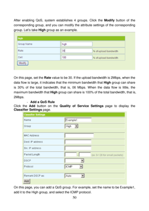 Page 55 
50 
After enabling QoS, system establishes 4 groups. Click the Modify button of the 
corresponding group, and you can modify the attribute settings of the corresponding 
group. Let’s take High group as an example. 
 
 
On this page, set the Rate value to be 30. If the upload bandwidth is 2Mbps, when the 
data flow is large, it indicates that the minimum bandwidth that High group can share 
is 30% of the total bandwidth, that is, 06 Mbps. When the data flow is little, the 
maximum bandwidth that High...