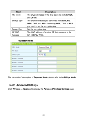 Page 60 
55 
Field Description 
Phy Mode  The physical modes in the drop down list include CCK, 
and OFDM. 
Encryp Type  The encryption types you can select include NONE, 
WEP, TKIP, and AES. If selecting WEP, TKIP, or AES, 
you need to set the encryption key. 
Encryp Key  Set the encryption key. 
AP MAC 
Address The MAC address of another AP  that connects to the 
GR-124W by WDS. 
 
- Repeater Mode 
 
 
The parameters’ description of Repeater Mode, please refer to the Bridge Mode. 
 
5.4.2   Advanced Settings...