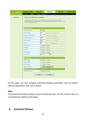 Page 61 
56 
 
 
On this page, you may configure advanced wireless parameters, such as beacon 
interval, data beacon rate, and Tx power. 
 
Note: 
The advanced wireless setting is only for advanced user. For the common user, do 
not change any setting on this page. 
 
 
 
  Advanced Wireless  