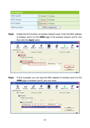 Page 67 
62 
 
 
Step3 Enable the DLS function of wireless network cards. Enter the MAC address 
of wireless card A on the WMM page of the wireless network card B, and 
then click the Apply button. 
 
 
Step4 If DLS succeeds, you can view the MAC address of wireless card A on the 
WMM page of wireless card B, and vice versa. 
  