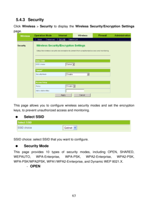 Page 68 
63 
5.4.3   Security 
Click Wireless > Security to display the Wireless Security/Encryption Settings 
page. 
 
 
This page allows you to configure wireless security modes and set the encryption 
keys, to prevent unauthorized access and monitoring. 
  Select SSID 
 
 
SSID choice: select SSID that you want to configure. 
  Security Mode 
This page provides 10 types of security modes, including OPEN, SHARED, 
WEPAUTO, WPA-Enterprise, WPA-PSK, WPA2-Enterprise, WPA2-PSK, 
WPA-PSK/WPA2PSK,...