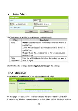 Page 77 
72   
  Access Policy 
 
 
The parameters of Access Policy are described as follows: 
Field Description 
Policy Disable: Stop the access control to the wireless devices in 
the MAC list. 
Allow: Allow the access control to the wireless devices in 
the MAC list. 
Reject: Reject the access control to the wireless devices 
in the MAC list. 
Add a 
station Mac Enter the MAC address of wireless device that you want to 
allow or reject. 
 
After finishing the settings, click the Apply button to apply the...