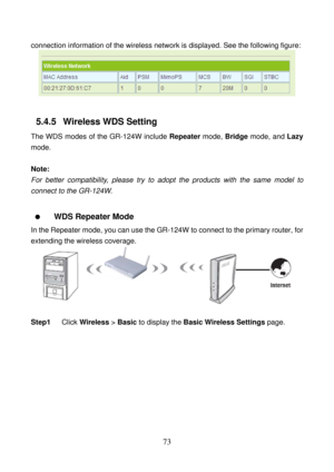 Page 78 
73 
connection information of the wireless network is displayed. See the following figure: 
 
 
5.4.5   Wireless WDS Setting 
The WDS modes of the GR-124W include Repeater mode, Bridge mode, and Lazy 
mode. 
 
Note: 
For better compatibility, please try to adopt the products with the same model to 
connect to the GR-124W. 
 
  WDS Repeater Mode   
In the Repeater mode, you can use the GR-124W to connect to the primary router, for 
extending the wireless coverage. 
 
 
Step1 Click Wireless > Basic to...