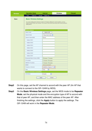 Page 79 
74 
 
 
Step2 On this page, set the AP channel to accord with the peer AP (An AP that 
wants to connect to the GR-124W by WDS). 
Step3 On the Basic Wireless Settings page, set the WDS mode to be Repeater 
Mode, set the physical mode and the encryption type of AP to accord with 
that of peer AP, and then enter the MAC address of the peer AP. After 
finishing the settings, click the Apply button to apply the settings. The 
GR-124W will work in the Repeater Mode.  