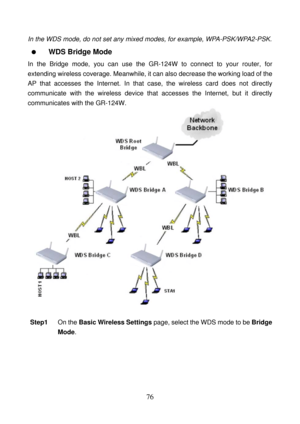 Page 81 
76 
In the WDS mode, do not set any mixed modes, for example, WPA-PSK/WPA2-PSK. 
  WDS Bridge Mode 
In the Bridge mode, you can use the GR-124W to connect to your router, for 
extending wireless coverage. Meanwhile, it can also decrease the working load of the 
AP that accesses the Internet. In that case, the wireless card does not directly 
communicate with the wireless device that accesses the Internet, but it directly 
communicates with the GR-124W. 
 
 
Step1 On the Basic Wireless Settings page,...