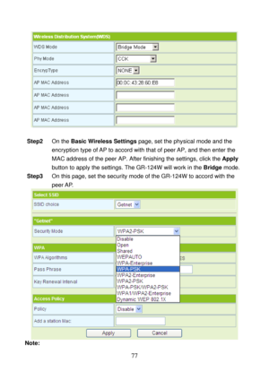 Page 82 
77 
 
 
Step2 On the Basic Wireless Settings page, set the physical mode and the 
encryption type of AP to accord with that of peer AP, and then enter the 
MAC address of the peer AP. After finishing the settings, click the Apply 
button to apply the settings. The GR-124W will work in the Bridge mode. 
Step3 On this page, set the security mode of the GR-124W to accord with the 
peer AP. 
 
Note:  