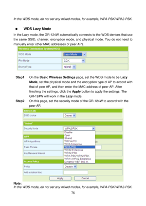 Page 83 
78 
In the WDS mode, do not set any mixed modes, for example, WPA-PSK/WPA2-PSK. 
 
  WDS Lazy Mode   
In the Lazy mode, the GR-124W automatically connects to the WDS devices that use 
the same SSID, channel, encryption mode, and physical mode. You do not need to 
manually enter other MAC addresses of peer APs. 
 
 
Step1 On the Basic Wireless Settings page, set the WDS mode to be Lazy 
Mode, set the physical mode and the encryption type of AP to accord with 
that of peer AP, and then enter the MAC...