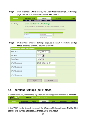 Page 87 
82 
Step1 Click Internet > LAN to display the Local Area Network (LAN) Settings 
page. Set the IP address of AP2 to be 192.168.1.2. 
  
 
Step2 On the Basic Wireless Settings page, set the WDS mode to be Bridge 
Mode and enter the MAC address of the AP1. 
 
 
5.5    Wireless Settings (WISP Mode) 
In the WISP mode, the following figure shows the navigation menu of the Wireless: 
 
 
In the WISP mode, the sub-menus of the Wireless Settings include Profile, Link 
Status, Site Survey, Statistics, Advance,...