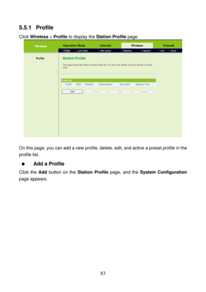 Page 88 
83 
5.5.1  Profile 
Click Wireless > Profile to display the Station Profile page. 
 
 
On this page, you can add a new profile, delete, edit, and active a preset profile in the 
profile list. 
  Add a Profile 
Click the Add button on the Station Profile page, and the System Configuration 
page appears.  