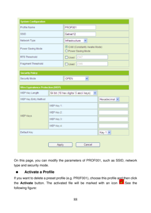 Page 93 
88 
 
 
On this page, you can modify the parameters of PROF001, such as SSID, network 
type and security mode.   
  Activate a Profile 
If you want to delete a preset profile (e.g. PR0F001), choose this profile and then click 
the Activate button. The activated file will be marked with an icon 
.See the 
following figure:  