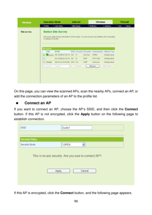 Page 95 
90 
 
 
On this page, you can view the scanned APs, scan the nearby APs, connect an AP, or 
add the connection parameters of an AP to the profile list. 
  Connect an AP 
If you want to connect an AP, choose the AP’s SSID, and then click the Connect 
button. If this AP is not encrypted, click the Apply button on the following page to 
establish connection. 
 
 
If this AP is encrypted, click the Connect button, and the following page appears.  