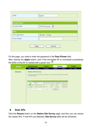 Page 96 
91 
 
 
On this page, you need to enter the password in the Pass Phrase field. 
After clicking the Apply button, and if this encrypted AP is connected successfully, 
the SSID of this AP is marked with a green icon 
. 
 
 
  Scan APs 
Click the Rescan button on the Station Site Survey page, and then you can rescan 
the nearby APs. If new APs are detected, Site Survey table will be refreshed.  