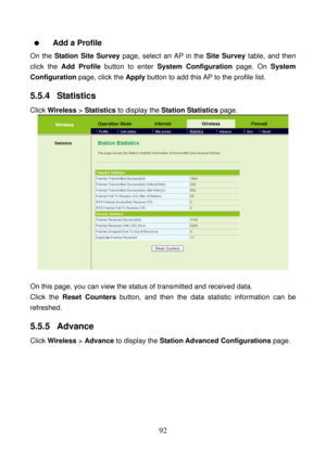 Page 97 
92    Add a Profile 
On the Station Site Survey page, select an AP in the Site Survey table, and then 
click the Add Profile button to enter System Configuration page. On System 
Configuration page, click the Apply button to add this AP to the profile list. 
5.5.4  Statistics 
Click Wireless > Statistics to display the Station Statistics page. 
 
 
On this page, you can view the status of transmitted and received data. 
Click the Reset Counters button, and then the data statistic information can be...