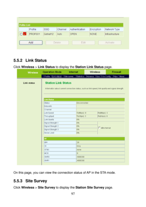 Page 102 
97 
 
 
5.5.2  Link Status 
Click Wireless > Link Status to display the Station Link Status page. 
 
 
On this page, you can view the connection status of AP in the STA mode. 
5.5.3  Site Survey 
Click Wireless > Site Survey to display the Station Site Survey page.  