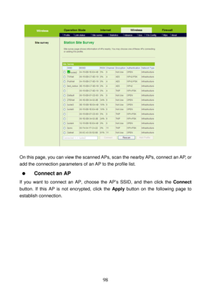 Page 103 
98 
 
 
On this page, you can view the scanned APs, scan the nearby APs, connect an AP, or 
add the connection parameters of an AP to the profile list. 
  Connect an AP 
If you want to connect an AP, choose the AP’s SSID, and then click the Connect 
button. If this AP is not encrypted, click the Apply button on the following page to 
establish connection.  