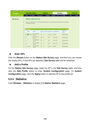 Page 105 
100 
 
 
  Scan APs 
Click the Rescan button on the Station Site Survey page, and then you can rescan 
the nearby APs. If new APs are detected, Site Survey table will be refreshed. 
  Add a Profile 
On the Station Site Survey page, select an AP in the Site Survey table, and then 
click the Add Profile button to enter System Configuration page. On System 
Configuration page, click the Apply button to add this AP to the profile list. 
5.5.4  Statistics 
Click Wireless > Statistics to display the Station...