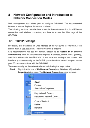 Page 12 
7 
3   Network Configuration and Introduction to 
Network Connection Modes 
Web management tool allows you to configure GR-534W. The recommended 
browser is Internet Explorer 5.0 version or above. 
The following sections describe how to set the Internet connection, local Ethernet 
connection, and wireless connection, and how to access the Web page of the 
GR-534W. 
3.1   TCP/IP Settings 
By default, the IP address of LAN interface of the GR-534W is 192.168.1.1.The 
subnet mask is 255.255.255.0. The...