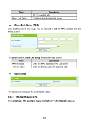 Page 111 
106 
Field Description 
AC_VI, and AC_VO. 
Direct Link Setup  Enable or disable direct link setup. 
 
  Direct Link Setup (DLS) 
After enabling direct link setup, you are allowed to set the MAC address and the 
timeout value. 
 
 
The parameters of Direct Link Setup are described as follows: 
Field Description 
MAC Address  Enter  the  MAC  address of the DLS client. 
Timeout Value  Enter the timeout value for stopping DLS. 
 
  DLS Status 
 
 
The figure above displays the DLS clients’ status. 
5.5.7...