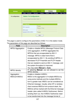 Page 112 
107 
 
 
This page is used to configure the parameters of 802.11n in the station mode. 
The parameters of this page are described as follows:
 
Field Description 
MPDU Aggregation  Enable or disable MPDU (Message Protocol Data 
Unit) aggregation. A-MPDU aggregates the 
MPDUs that are encapsulated by 802.11 
message. MPDU is data frame that is 
encapsulated by 802.11. By sending A-MPDU, it 
decreases PLCP Preamble and PLCP Header 
that are needed to send an 802.11 message, and 
the system throughput is...