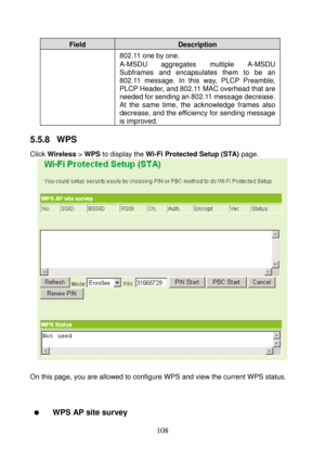 Page 113 
108 
Field Description 
802.11 one by one. 
A-MSDU aggregates multiple A-MSDU 
Subframes and encapsulates them to be an 
802.11 message. In this way, PLCP Preamble, 
PLCP Header, and 802.11 MAC overhead that are 
needed for sending an 802.11 message decrease. 
At the same time, the acknowledge frames also 
decrease, and the efficiency for sending message 
is improved. 
5.5.8  WPS 
Click Wireless > WPS to display the Wi-Fi Protected Setup (STA) page. 
 
 
On this page, you are allowed to configure WPS...