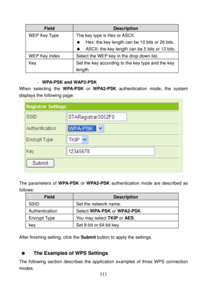 Page 116 
111 
Field Description 
WEP Key Type  The key type is Hex or ASCII. 
   Hex: the key length can be 10 bits or 26 bits.
   ASCII: the key length can be 5 bits or 13 bits.
WEP Key Index  Select the WEP key in the drop down list. 
Key  Set the key according to the key type and the key 
length. 
 
- WPA-PSK and WAP2-PSK 
When selecting the WPA-PSK or WPA2-PSK authentication mode, the system 
displays the following page: 
 
 
The parameters of WPA-PSK or WPA2-PSK authentication mode are described as...