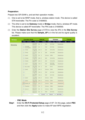 Page 117 
112 
Preparation: 
Prepare two GR-534W s, and set their operation modes. 
(1)   One is set to be WISP mode, that is, wireless station mode .This device is called 
STA hereinafter. The Pin code is 31669603. 
(2)   The other is set to be Gateway mode or Bridge mode, that is, wireless AP mode. 
This device is called AP hereinafter. The PIN code is 31668569. 
(3)  Enter the Station Site Survey page of STA to view the APs in the Site Survey 
list. Please make sure that the Sample_AP is in the list and its...