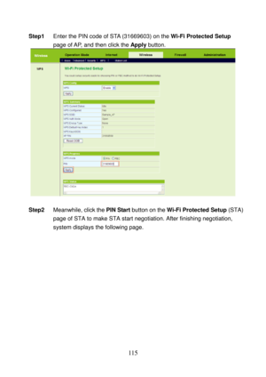 Page 120 
115 
Step1 Enter the PIN code of STA (31669603) on the Wi-Fi Protected Setup 
page of AP, and then click the Apply button. 
 
 
Step2 Meanwhile, click the PIN Start button on the Wi-Fi Protected Setup (STA) 
page of STA to make STA start negotiation. After finishing negotiation, 
system displays the following page.  