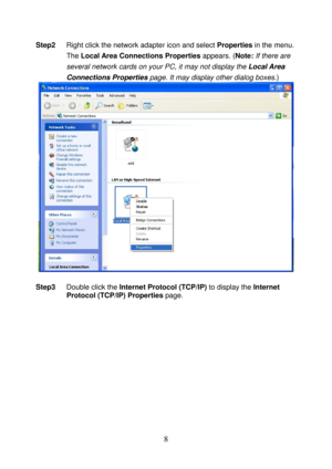 Page 13 
8 
Step2 Right click the network adapter icon and select Properties in the menu. 
The Local Area Connections Properties appears. (Note: If there are 
several network cards on your PC, it may not display the Local Area 
Connections Properties page. It may display other dialog boxes.) 
 
 
Step3 Double click the Internet Protocol (TCP/IP) to display the Internet 
Protocol (TCP/IP) Properties page.  