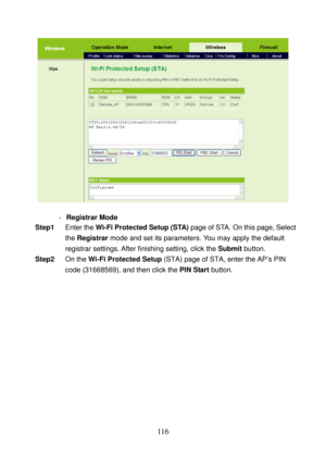 Page 121 
116 
 
 
- Registrar Mode 
Step1 Enter the Wi-Fi Protected Setup (STA) page of STA. On this page, Select 
the Registrar mode and set its parameters. You may apply the default 
registrar settings. After finishing setting, click the Submit button. 
Step2 On the Wi-Fi Protected Setup (STA) page of STA, enter the AP’s PIN 
code (31668569), and then click the PIN Start button.  