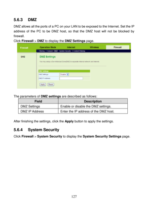 Page 132 
127 
5.6.3   DMZ 
DMZ allows all the ports of a PC on your LAN to be exposed to the Internet. Set the IP 
address of the PC to be DMZ host, so that the DMZ host will not be blocked by 
firewall. 
Click Firewall > DMZ to display the DMZ Settings page. 
 
 
The parameters of DMZ settings are described as follows: 
Field Description 
DMZ Settings  Enable or disable the DMZ settings. 
DMZ IP Address  Enter the IP address of the DMZ host. 
 
After finishing the settings, click the Apply button to apply the...