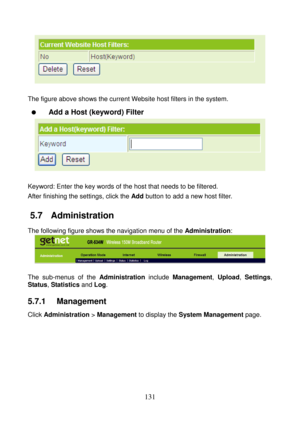 Page 136 
131 
 
 
The figure above shows the current Website host filters in the system. 
  Add a Host (keyword) Filter 
 
 
Keyword: Enter the key words of the host that needs to be filtered. 
After finishing the settings, click the Add button to add a new host filter. 
5.7   Administration 
The following figure shows the navigation menu of the Administration: 
 
 
The sub-menus of the Administration include Management, Upload, Settings, 
Status, Statistics and Log.
 
5.7.1   Management 
Click Administration >...