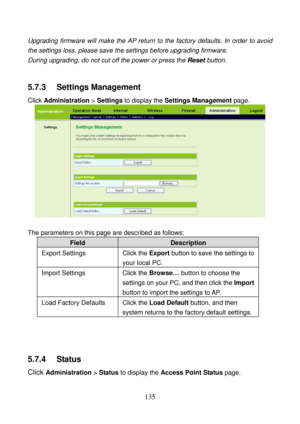 Page 140 
135 
Upgrading firmware will make the AP return to the factory defaults. In order to avoid 
the settings loss, please save the settings before upgrading firmware. 
During upgrading, do not cut off the power or press the Reset button. 
 
5.7.3   Settings Management 
Click Administration > Settings to display the Settings Management page. 
 
 
The parameters on this page are described as follows: 
Field Description 
Export Settings  Click the Export button to save the settings to 
your local PC. 
Import...