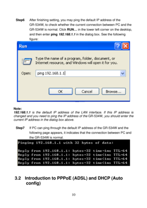 Page 15 
10 
Step6 After finishing setting, you may ping the default IP address of the 
GR-534W, to check whether the current connection between PC and the 
GR-534W is normal. Click RUN… in the lower left corner on the desktop, 
and then enter ping 192.168.1.1 in the dialog box. See the following 
figure: 
 
 
Note: 
192.168.1.1 is the default IP address of the LAN interface. If this IP address is 
changed and you need to ping the IP address of the GR-534W, you should enter the 
current IP address in the dialog...