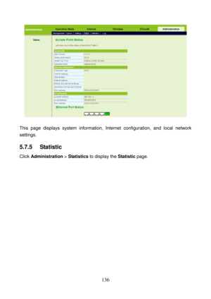 Page 141 
136 
 
 
This page displays system information, Internet configuration, and local network 
settings. 
5.7.5   Statistic 
Click Administration > Statistics to display the Statistic page.  