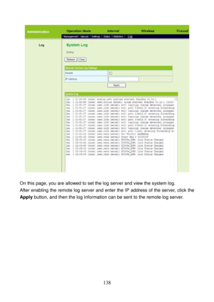 Page 143 
138 
 
 
On this page, you are allowed to set the log server and view the system log. 
After enabling the remote log server and enter the IP address of the server, click the 
Apply button, and then the log information can be sent to the remote log server. 
 
  