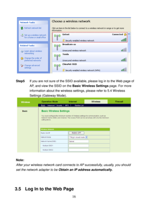 Page 21 
16 
 
 
Step5 If you are not sure of the SSID available, please log in to the Web page of 
AP, and view the SSID on the Basic Wireless Settings page. For more 
information about the wireless settings, please refer to 5.4 Wireless 
Settings (Gateway Mode). 
 
 
Note: 
After your wireless network card connects to AP successfully, usually, you should 
set the network adapter to be Obtain an IP address automatically. 
 
 
3.5   Log In to the Web Page  