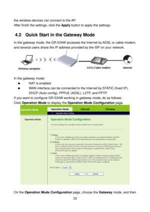 Page 25 
20 
the wireless devices can connect to the AP. 
After finish the settings, click the Apply button to apply the settings. 
4.2   Quick Start in the Gateway Mode 
In the gateway mode, the GR-534W accesses the Internet by ADSL or cable modem, 
and several users share the IP address provided by the ISP on your network. 
 
 
In the gateway mode: 
  NAT is enabled. 
   WAN interface can be connected to the Internet by STATIC (fixed IP), 
DHCP (Auto config), PPPoE (ADSL), L2TP, and PPTP. 
If you want to...