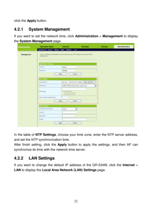 Page 26 
21 
click the Apply button. 
4.2.1   System Management 
If you want to set the network time, click Administration > Management to display 
the System Management page. 
  
 
In the table of NTP Settings, choose your time zone, enter the NTP server address, 
and set the NTP synchronization time. 
After finish setting, click the Apply button to apply the settings, and then AP can 
synchronize its time with the network time server. 
4.2.2   LAN Settings 
If you want to change the default IP address of the...