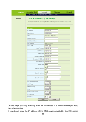 Page 27 
22 
 
 
On this page, you may manually enter the IP address. It is recommended you keep 
the default setting.   
If you do not know the IP address of the DNS server provided by the ISP, please  